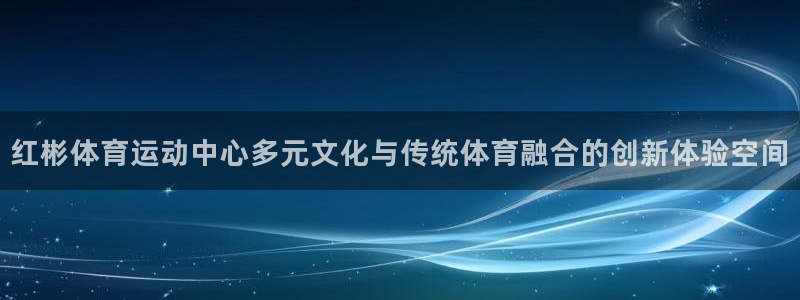 米兰体育app：红彬体育运动中心多元文化与传统体育融合的创新体验空间