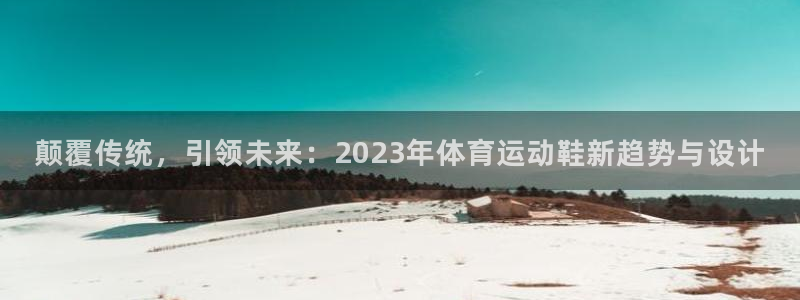 米兰体育怎么样：颠覆传统，引领未来：2023年体育运动鞋新趋势与设计